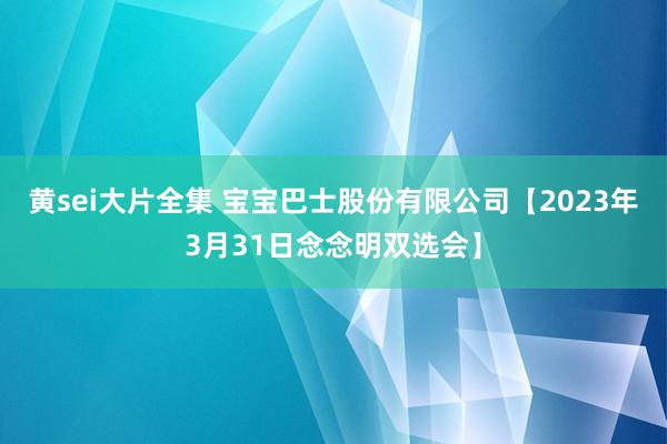 黄sei大片全集 宝宝巴士股份有限公司【2023年3月31日念念明双选会】