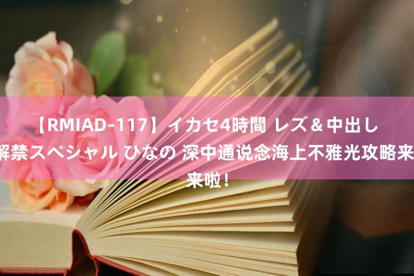 【RMIAD-117】イカセ4時間 レズ＆中出し 初解禁スペシャル ひなの 深中通说念海上不雅光攻略来啦！