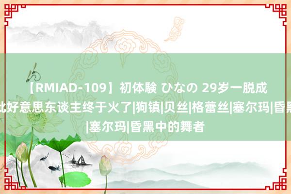 【RMIAD-109】初体験 ひなの 29岁一脱成名，这疯批好意思东谈主终于火了|狗镇|贝丝|格蕾丝|塞尔玛|昏黑中的舞者