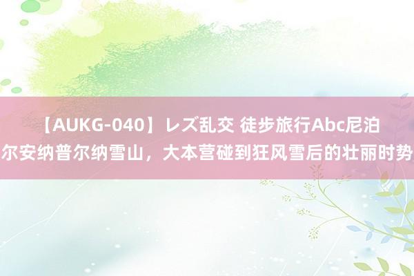 【AUKG-040】レズ乱交 徒步旅行Abc尼泊尔安纳普尔纳雪山，大本营碰到狂风雪后的壮丽时势