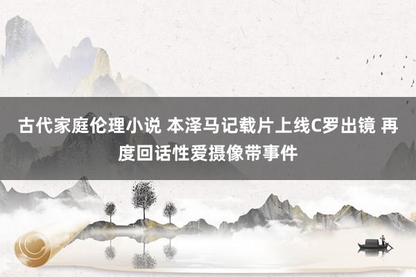 古代家庭伦理小说 本泽马记载片上线C罗出镜 再度回话性爱摄像带事件