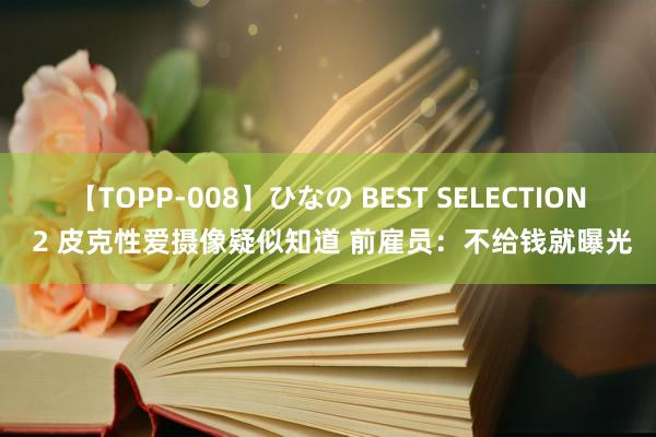 【TOPP-008】ひなの BEST SELECTION 2 皮克性爱摄像疑似知道 前雇员：不给钱就曝光