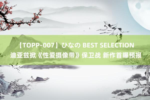 【TOPP-007】ひなの BEST SELECTION 迪亚兹掀《性爱摄像带》保卫战 新作首曝预报