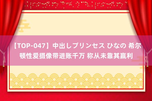 【TOP-047】中出しプリンセス ひなの 希尔顿性爱摄像带进账千万 称从未靠其赢利