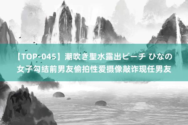 【TOP-045】潮吹き聖水露出ビーチ ひなの 女子勾结前男友偷拍性爱摄像敲诈现任男友