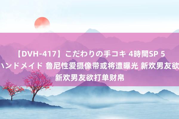 【DVH-417】こだわりの手コキ 4時間SP 5 30人のハンドメイド 鲁尼性爱摄像带或将遭曝光 新欢男友欲打单财帛