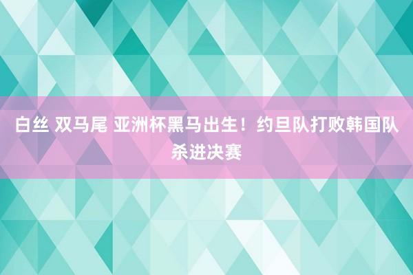 白丝 双马尾 亚洲杯黑马出生！约旦队打败韩国队杀进决赛