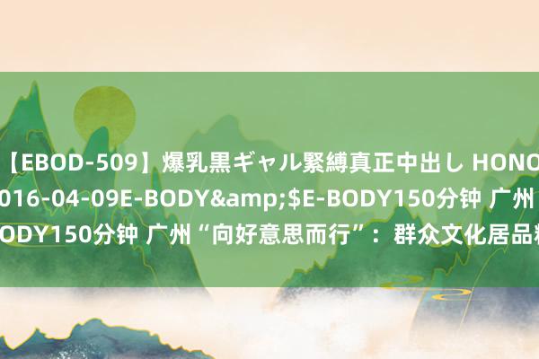 【EBOD-509】爆乳黒ギャル緊縛真正中出し HONOKA</a>2016-04-09E-BODY&$E-BODY150分钟 广州“向好意思而行”：群众文化居品精确配送下层