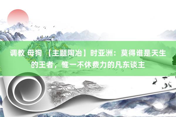 调教 母狗 【主题陶冶】时亚洲：莫得谁是天生的王者，惟一不休费力的凡东谈主