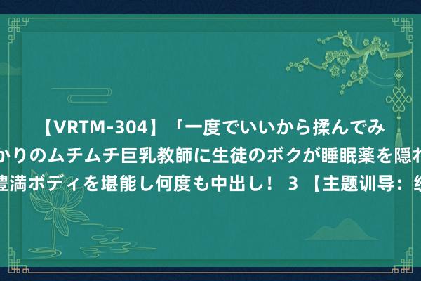 【VRTM-304】「一度でいいから揉んでみたい！」はち切れんばかりのムチムチ巨乳教師に生徒のボクが睡眠薬を隠れて飲ませて、夢の豊満ボディを堪能し何度も中出し！ 3 【主题训导：统战东谈主士仪态】知联会理事时亚洲博士：莫得谁是天生的王者，只好抑制勤奋的凡东谈主