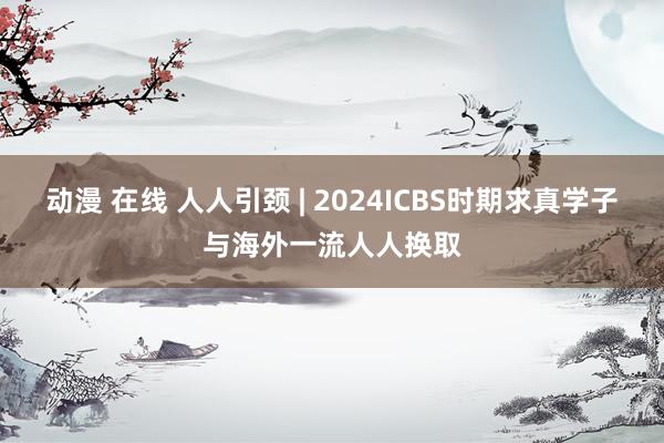 动漫 在线 人人引颈 | 2024ICBS时期求真学子与海外一流人人换取