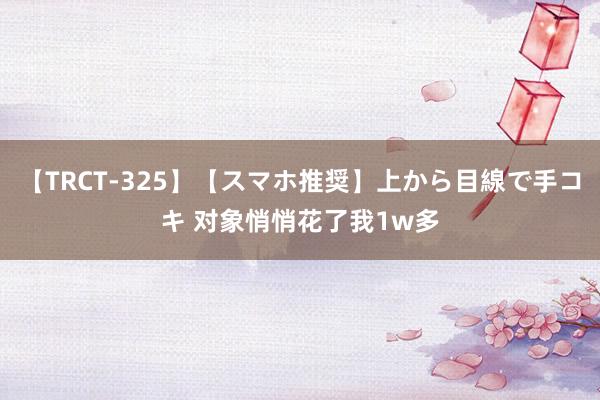 【TRCT-325】【スマホ推奨】上から目線で手コキ 对象悄悄花了我1w多