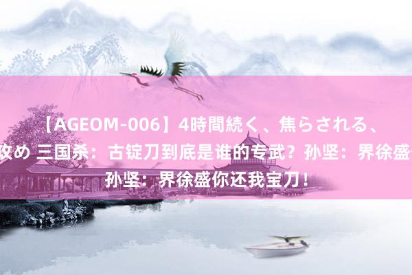 【AGEOM-006】4時間続く、焦らされる、すごい亀頭攻め 三国杀：古锭刀到底是谁的专武？孙坚：界徐盛你还我宝刀！