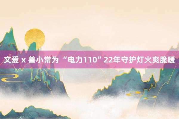 文爱 x 善小常为 “电力110”22年守护灯火爽脆暖