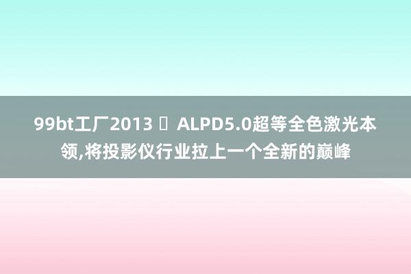 99bt工厂2013 ​ALPD5.0超等全色激光本领，将投影仪行业拉上一个全新的巅峰