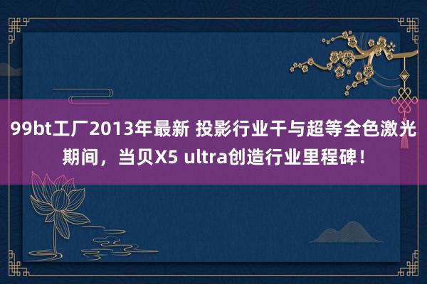 99bt工厂2013年最新 投影行业干与超等全色激光期间，当贝X5 ultra创造行业里程碑！