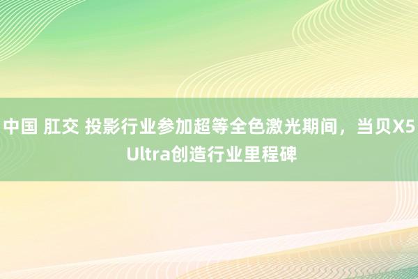 中国 肛交 投影行业参加超等全色激光期间，当贝X5 Ultra创造行业里程碑