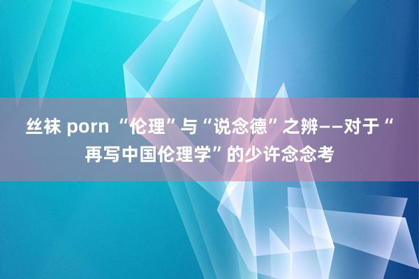 丝袜 porn “伦理”与“说念德”之辨——对于“再写中国伦理学”的少许念念考