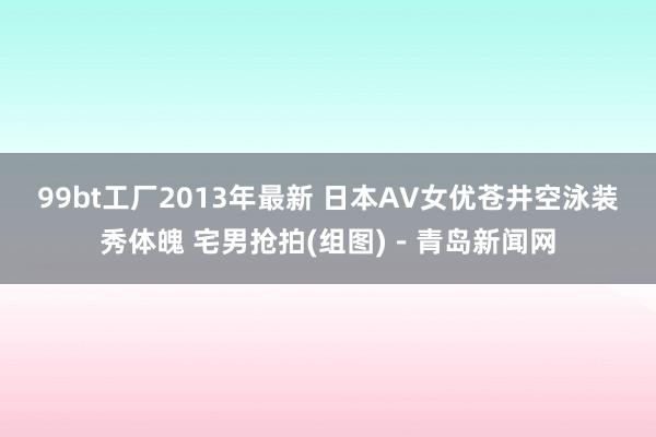 99bt工厂2013年最新 日本AV女优苍井空泳装秀体魄 宅男抢拍(组图)－青岛新闻网