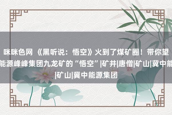 咪咪色网 《黑听说：悟空》火到了煤矿圈！带你望望冀中能源峰峰集团九龙矿的“悟空”|矿井|唐僧|矿山|冀中能源集团