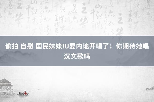 偷拍 自慰 国民妹妹IU要内地开唱了！你期待她唱汉文歌吗