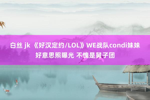 白丝 jk 《好汉定约/LOL》WE战队condi妹妹好意思照曝光 不愧是舅子团