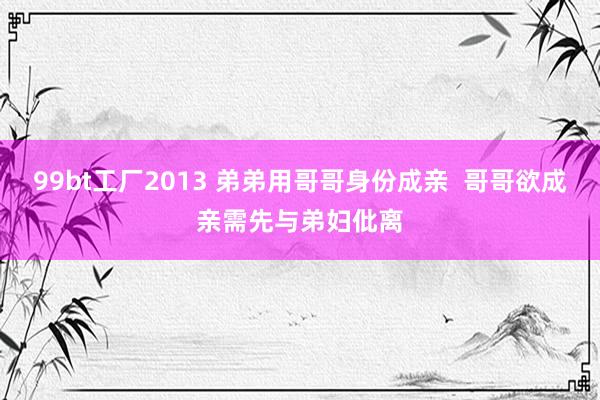 99bt工厂2013 弟弟用哥哥身份成亲  哥哥欲成亲需先与弟妇仳离