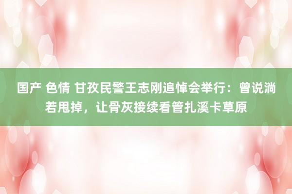 国产 色情 甘孜民警王志刚追悼会举行：曾说淌若甩掉，让骨灰接续看管扎溪卡草原