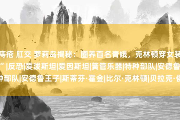 痔疮 肛交 萝莉岛揭秘：圈养百名青娥，克林顿穿女装，霍金看萝莉“解方程”|反恐|爱泼斯坦|爱因斯坦|簧管乐器|特种部队|安德鲁王子|斯蒂芬·霍金|比尔·克林顿|贝拉克·侯赛因·奥巴马