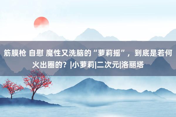 筋膜枪 自慰 魔性又洗脑的“萝莉摇”，到底是若何火出圈的？|小萝莉|二次元|洛丽塔