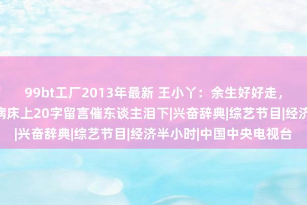 99bt工厂2013年最新 王小丫：余生好好走，有名央视主抓东谈主，病床上20字留言催东谈主泪下|兴奋辞典|综艺节目|经济半小时|中国中央电视台