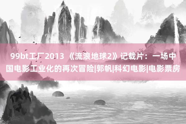 99bt工厂2013 《流浪地球2》记载片：一场中国电影工业化的再次冒险|郭帆|科幻电影|电影票房