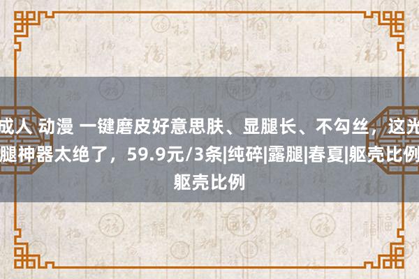 成人 动漫 一键磨皮好意思肤、显腿长、不勾丝，这光腿神器太绝了，59.9元/3条|纯碎|露腿|春夏|躯壳比例