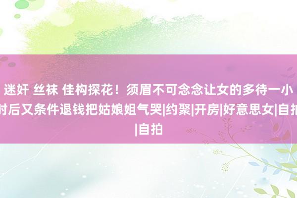 迷奸 丝袜 佳构探花！须眉不可念念让女的多待一小时后又条件退钱把姑娘姐气哭|约聚|开房|好意思女|自拍