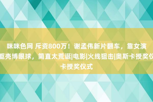 咪咪色网 斥资800万！谢孟伟新片翻车，靠女演员躯壳博眼球，简直太荒诞|电影|火线狙击|奥斯卡授奖仪式