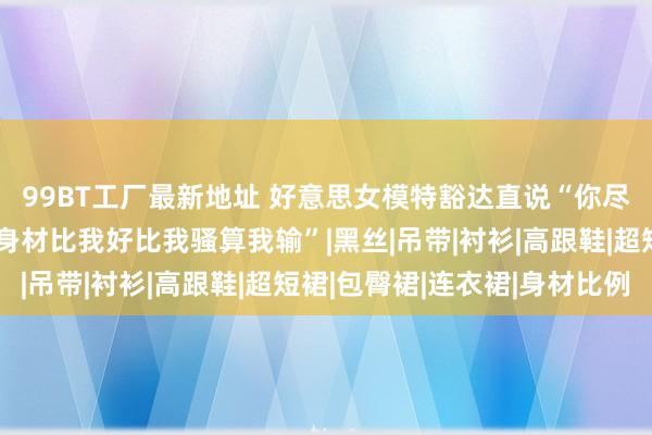 99BT工厂最新地址 好意思女模特豁达直说“你尽管出去找好意思女，身材比我好比我骚算我输”|黑丝|吊带|衬衫|高跟鞋|超短裙|包臀裙|连衣裙|身材比例