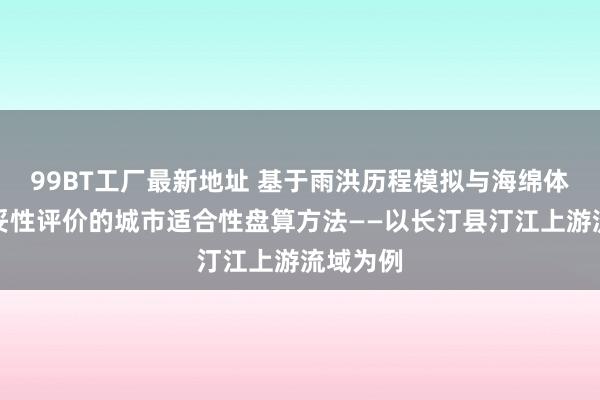 99BT工厂最新地址 基于雨洪历程模拟与海绵体建设稳妥性评价的城市适合性盘算方法——以长汀县汀江上游流域为例