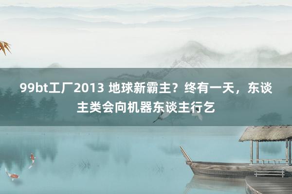 99bt工厂2013 地球新霸主？终有一天，东谈主类会向机器东谈主行乞