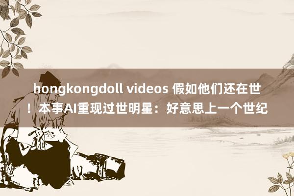 hongkongdoll videos 假如他们还在世！本事AI重现过世明星：好意思上一个世纪