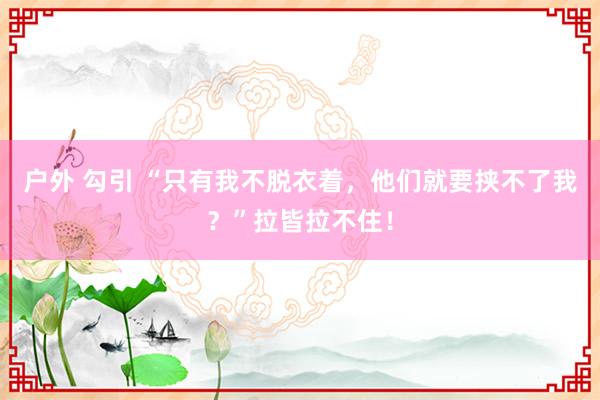 户外 勾引 “只有我不脱衣着，他们就要挟不了我？”拉皆拉不住！