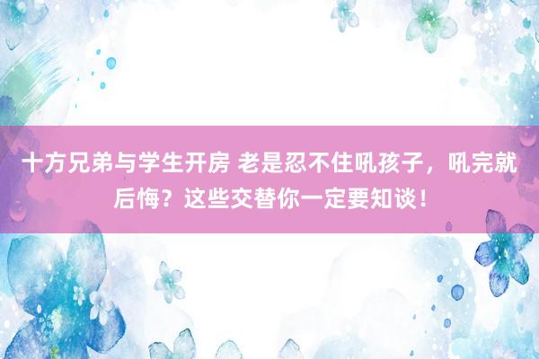 十方兄弟与学生开房 老是忍不住吼孩子，吼完就后悔？这些交替你一定要知谈！