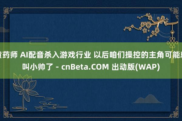 黄药师 AI配音杀入游戏行业 以后咱们操控的主角可能就叫小帅了 - cnBeta.COM 出动版(WAP)