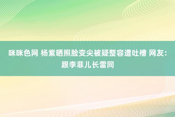 咪咪色网 杨紫晒照脸变尖被疑整容遭吐槽 网友：跟李菲儿长雷同