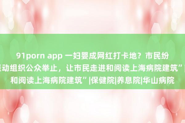 91porn app 一妇婴成网红打卡地？市民纷繁发声，学者提议“可策动组织公众举止，让市民走进和阅读上海病院建筑”|保健院|养息院|华山病院