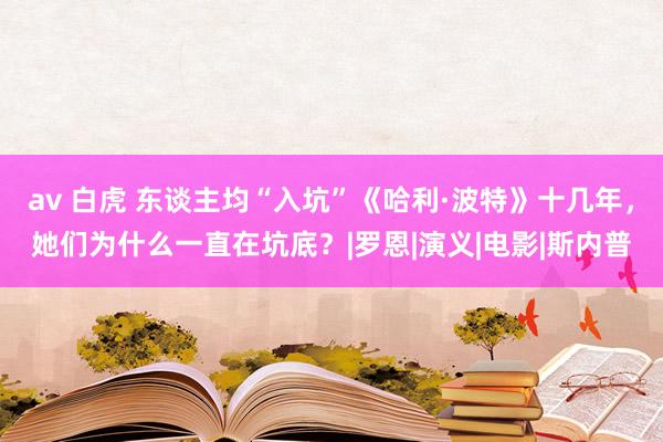 av 白虎 东谈主均“入坑”《哈利·波特》十几年，她们为什么一直在坑底？|罗恩|演义|电影|斯内普