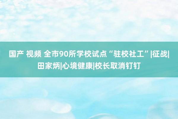 国产 视频 全市90所学校试点“驻校社工”|征战|田家炳|心境健康|校长取消钉钉