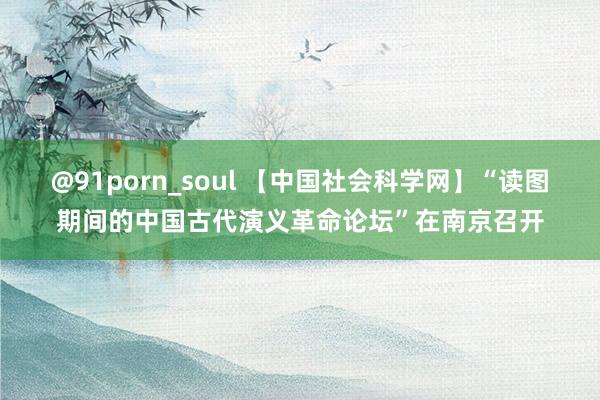 @91porn_soul 【中国社会科学网】“读图期间的中国古代演义革命论坛”在南京召开