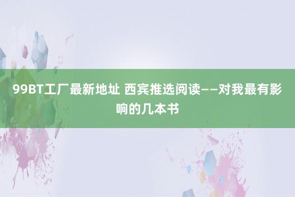 99BT工厂最新地址 西宾推选阅读——对我最有影响的几本书