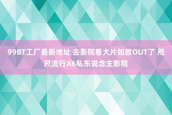 99BT工厂最新地址 去影院看大片如故OUT了 咫尺流行X6私东说念主影院