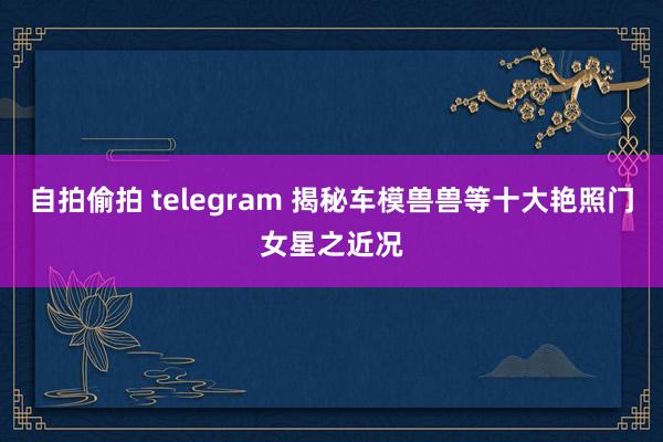 自拍偷拍 telegram 揭秘车模兽兽等十大艳照门女星之近况